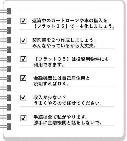 こんなことを事業者に言われたら要注意チェックリスト。６つあります。1つ目。返済中のカードローンや車の借入をフラット３５で一本化しましょう。2つ目。契約書を２つ作成しましょう。みんなやっているから大丈夫。3つ目。フラット３５は投資用物件にも利用できます。4つ目。金融機関には自己居住用と説明すればＯＫ。5つ目。収入が少ないのですね。うまくやるので任せてください。6つ目。手続は全て私がやります。あなたは勝手に金融機関と話をしないでください。